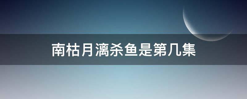 南枯月漓杀鱼是第几集 南枯月漓第几集死的