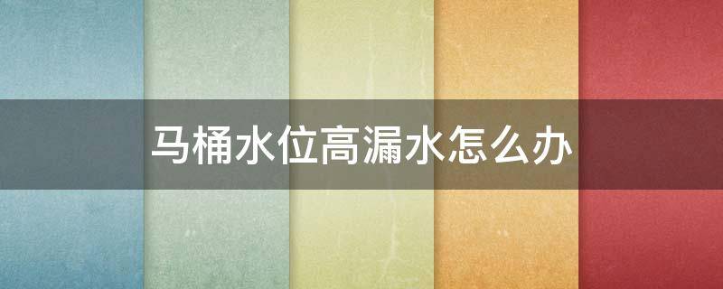 马桶水位高漏水怎么办 马桶水位高漏水怎么办?水位高漏水的原因和处理方法